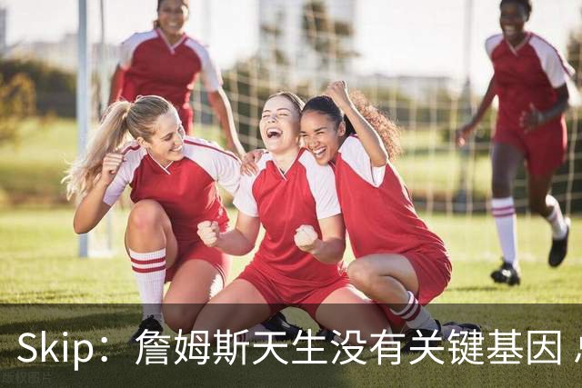 Skip：詹姆斯天生没有关键基因 总决赛胜率也是历史垫底